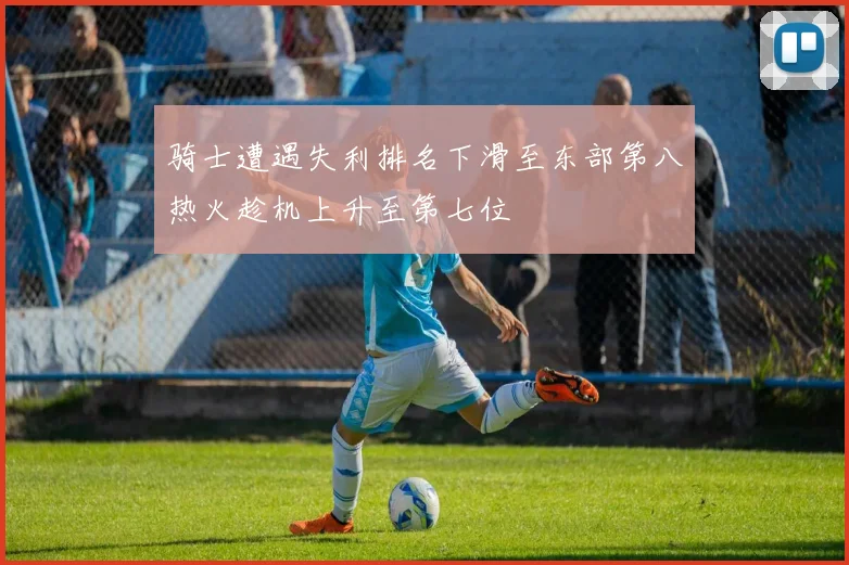 骑士遭遇失利排名下滑至东部第八热火趁机上升至第七位