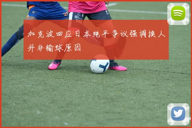 加克波回应日本绝平争议强调换人并非输球原因
