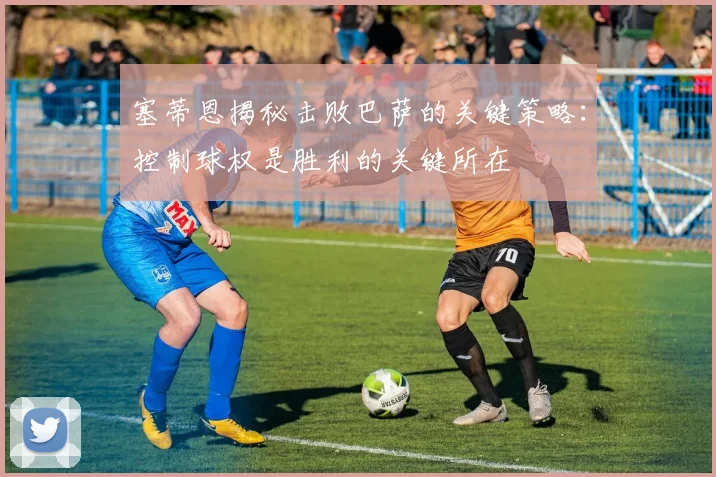 塞蒂恩揭秘击败巴萨的关键策略：控制球权是胜利的关键所在