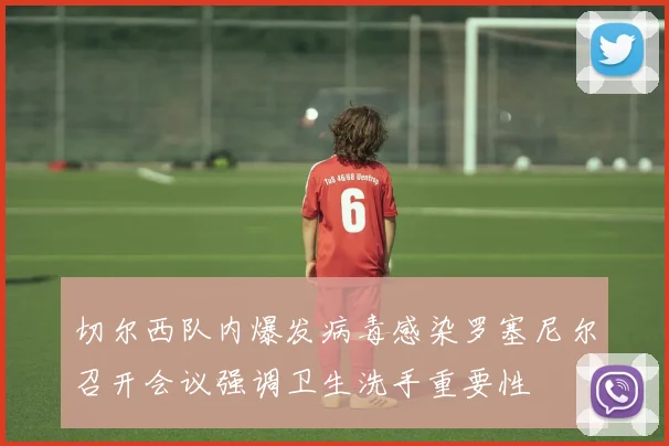 切尔西队内爆发病毒感染罗塞尼尔召开会议强调卫生洗手重要性