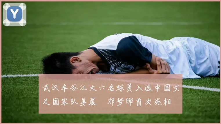 武汉车谷江大六名球员入选中国女足国家队姜晨璟邓梦晔首次亮相