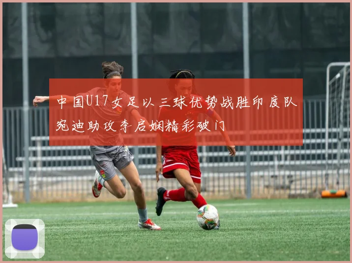 中国U17女足以三球优势战胜印度队宛迪助攻李启娴精彩破门