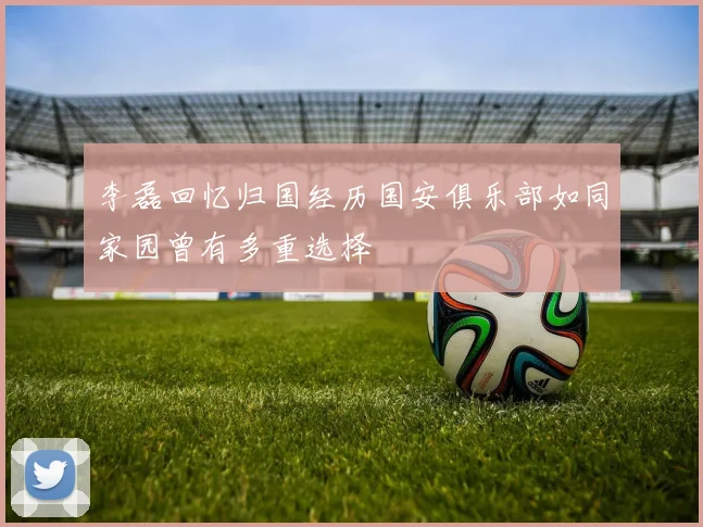 李磊回忆归国经历国安俱乐部如同家园曾有多重选择