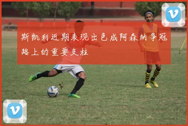 斯凯利近期表现出色成阿森纳争冠路上的重要支柱