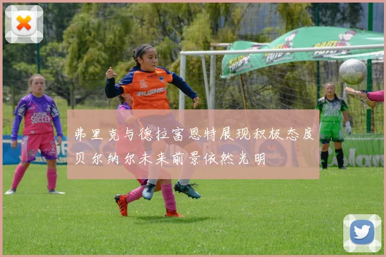 弗里克与德拉富恩特展现积极态度贝尔纳尔未来前景依然光明