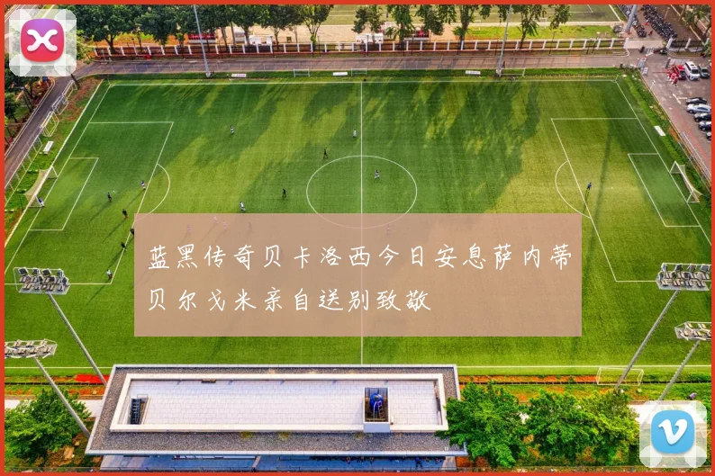 蓝黑传奇贝卡洛西今日安息萨内蒂贝尔戈米亲自送别致敬