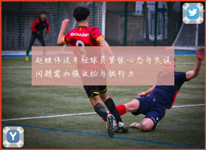 赵继伟谈年轻球员紧张心态与失误问题需加强放松与执行力