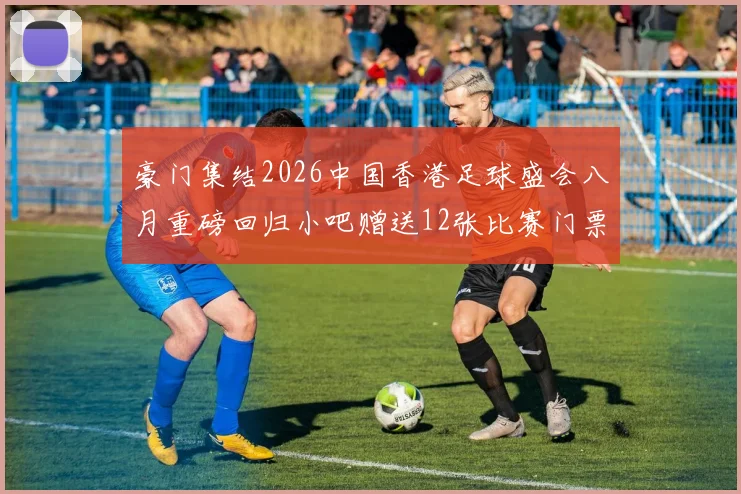豪门集结2026中国香港足球盛会八月重磅回归小吧赠送12张比赛门票等你来拿