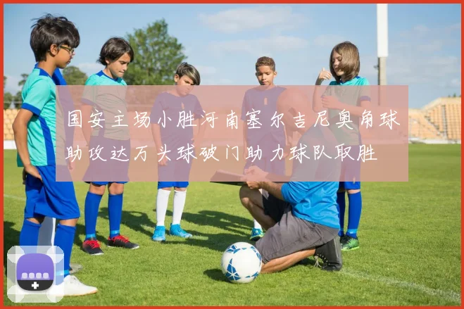 国安主场小胜河南塞尔吉尼奥角球助攻达万头球破门助力球队取胜