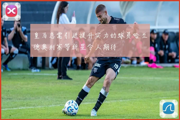 皇马急需引进提升实力的球员哈兰德奥利塞等新星令人期待