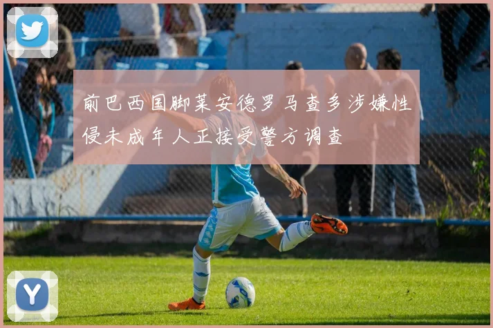 前巴西国脚莱安德罗马查多涉嫌性侵未成年人正接受警方调查