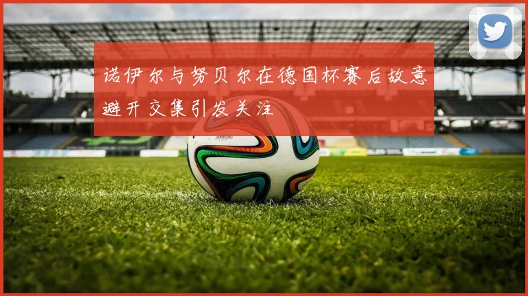诺伊尔与努贝尔在德国杯赛后故意避开交集引发关注
