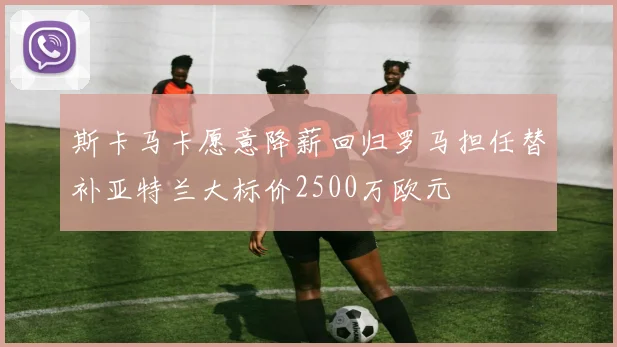 斯卡马卡愿意降薪回归罗马担任替补亚特兰大标价2500万欧元